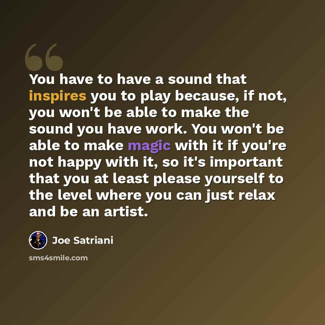“You have to have a sound that inspires you to play because, if not, you won't be able to make the sound you have work. You won't be able to make magic with it if you're not happy with it, so it's important that you at least please yourself to the level where you can just relax and be an artist.” quote by Joe Satriani