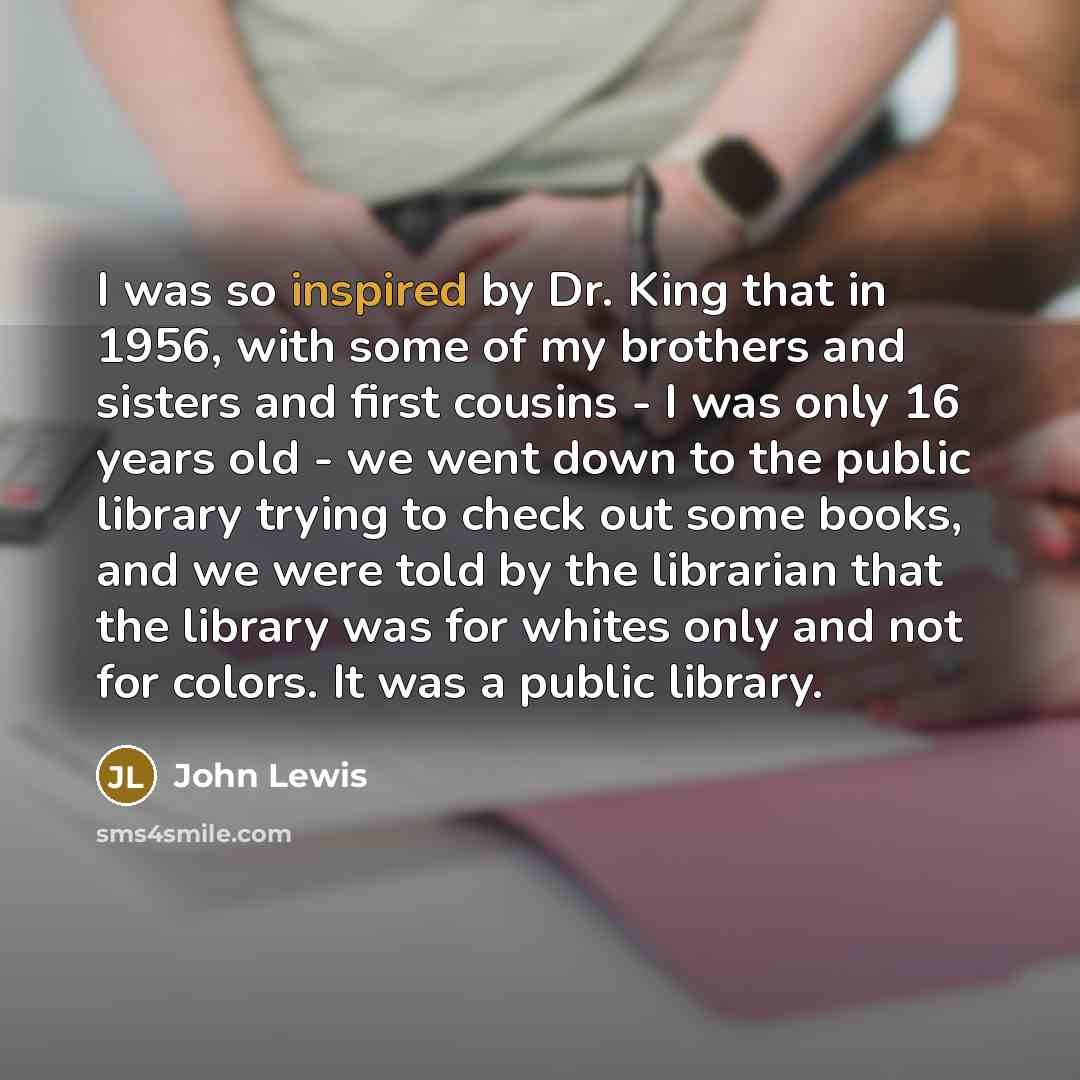 “I was so inspired by Dr. King that in 1956, with some of my brothers and sisters and first cousins - I was only 16 years old - we went down to the public library trying to check out some books, and we were told by the librarian that the library was for whites only and not for colors. It was a…” quote by John Lewis