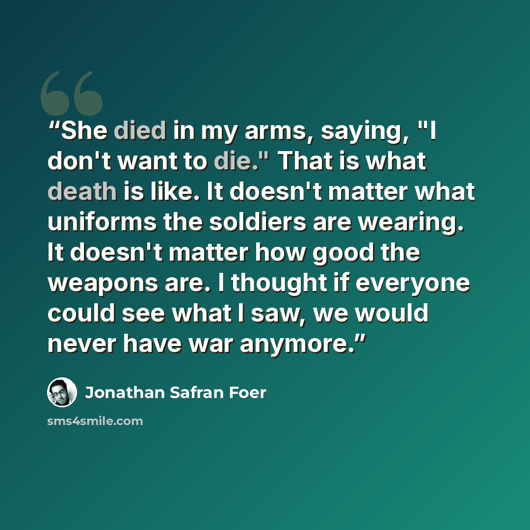 “She died in my arms, saying, "I don't want to die." That is what death is like. It doesn't matter what uniforms the soldiers are wearing. It doesn't matter how good the weapons are. I thought if everyone could see what I saw, we would never have war anymore.” quote by Jonathan Safran Foer