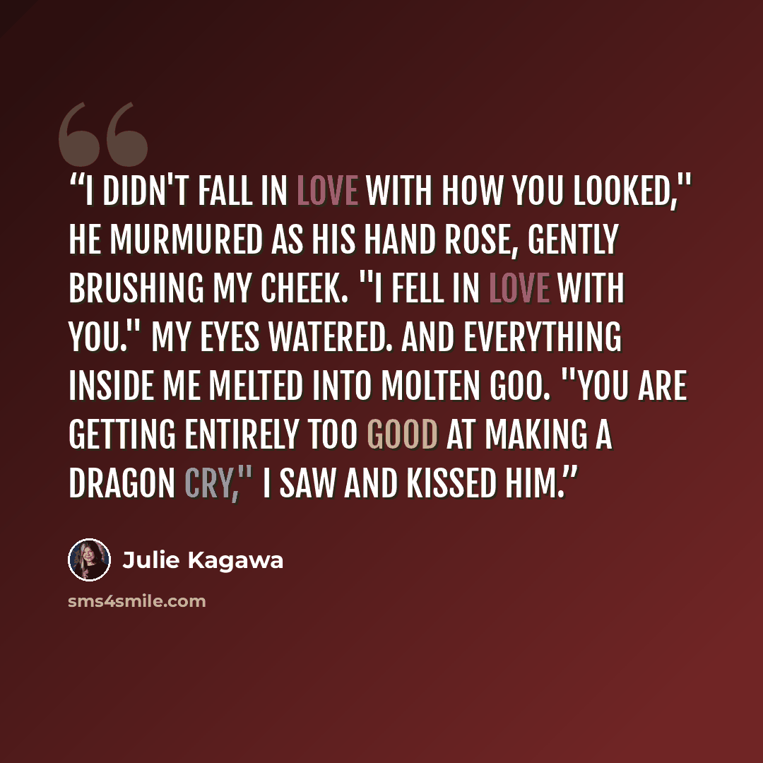 “I didn't fall in love with how you looked," he murmured as his hand rose, gently brushing my cheek. "I fell in love with you." My eyes watered. And everything inside me melted into molten goo. "You are getting entirely too good at making a dragon cry," I saw and kissed him.” quote by Julie Kagawa