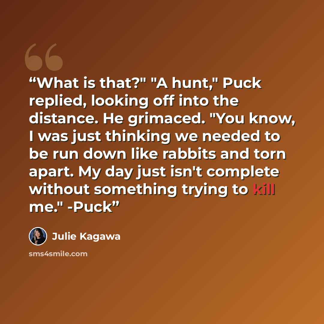 “What is that?" "A hunt," Puck replied, looking off into the distance. He grimaced. "You know, I was just thinking we needed to be run down like rabbits and torn apart. My day just isn't complete without something trying to kill me." -Puck” quote by Julie Kagawa