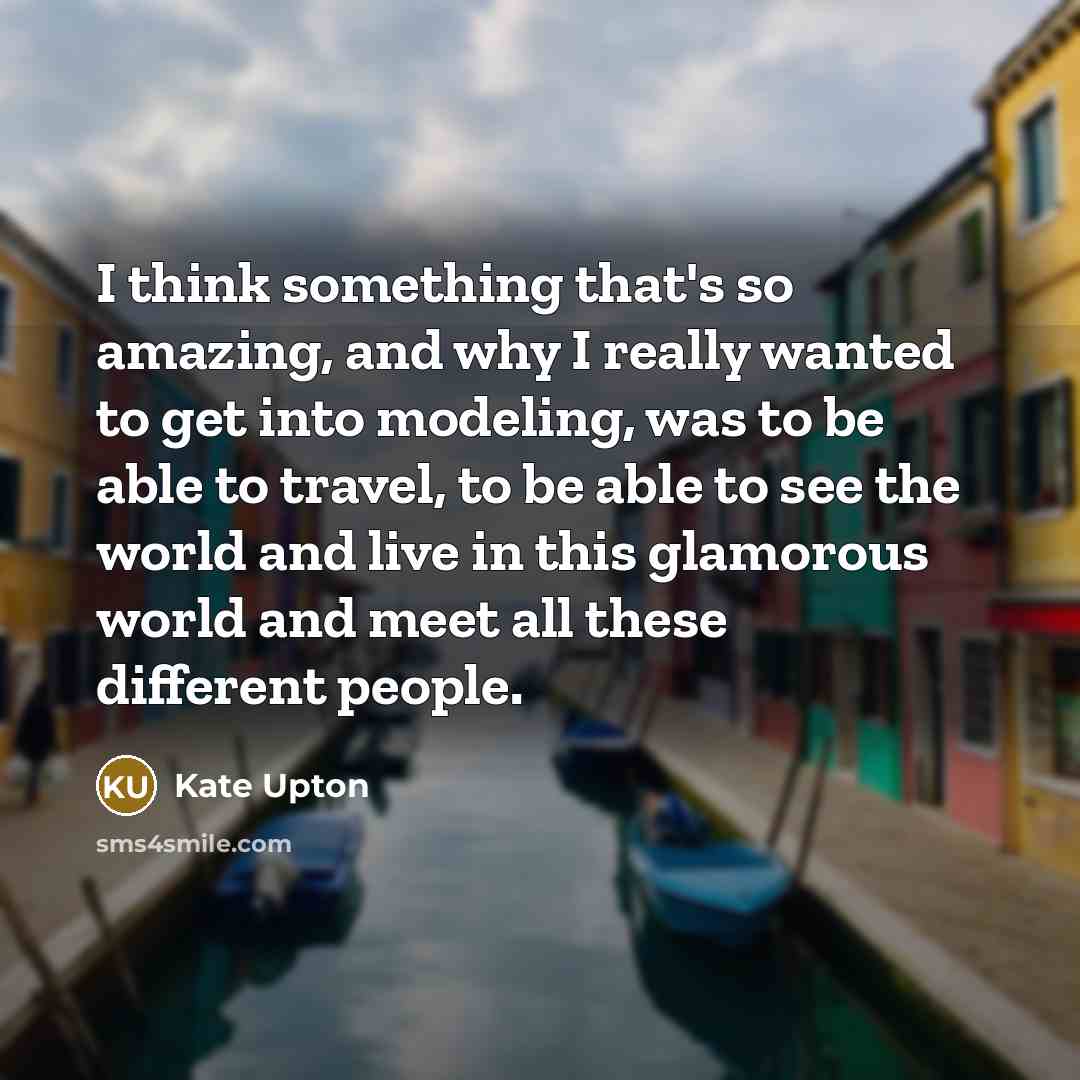 “I think something that's so amazing, and why I really wanted to get into modeling, was to be able to travel, to be able to see the world and live in this glamorous world and meet all these different people.” quote by Kate Upton
