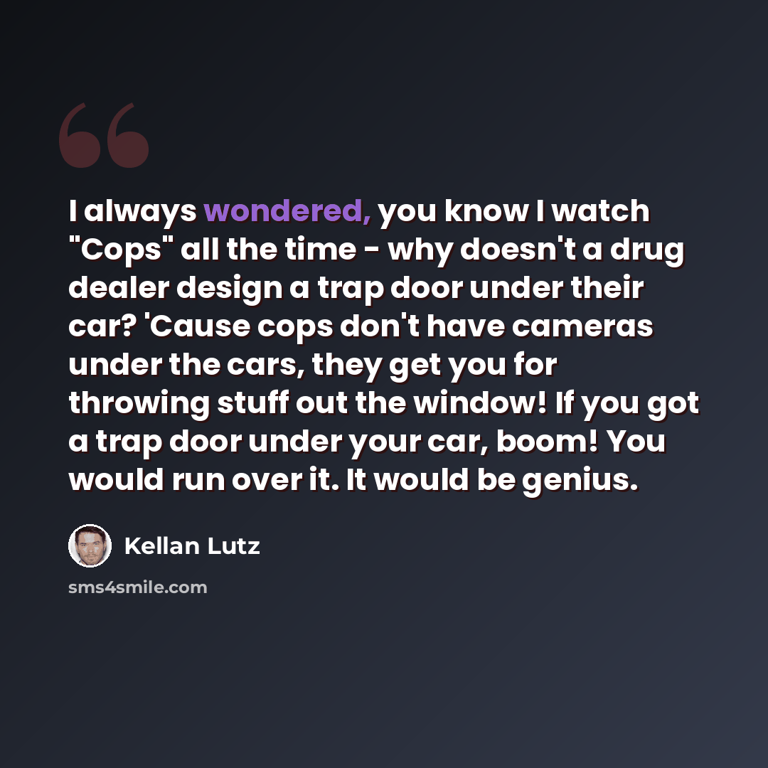 “I always wondered, you know I watch "Cops" all the time - why doesn't a drug dealer design a trap door under their car? 'Cause cops don't have cameras under the cars, they get you for throwing stuff out the window! If you got a trap door under your car, boom! You would run over it. It would be…” quote by Kellan Lutz