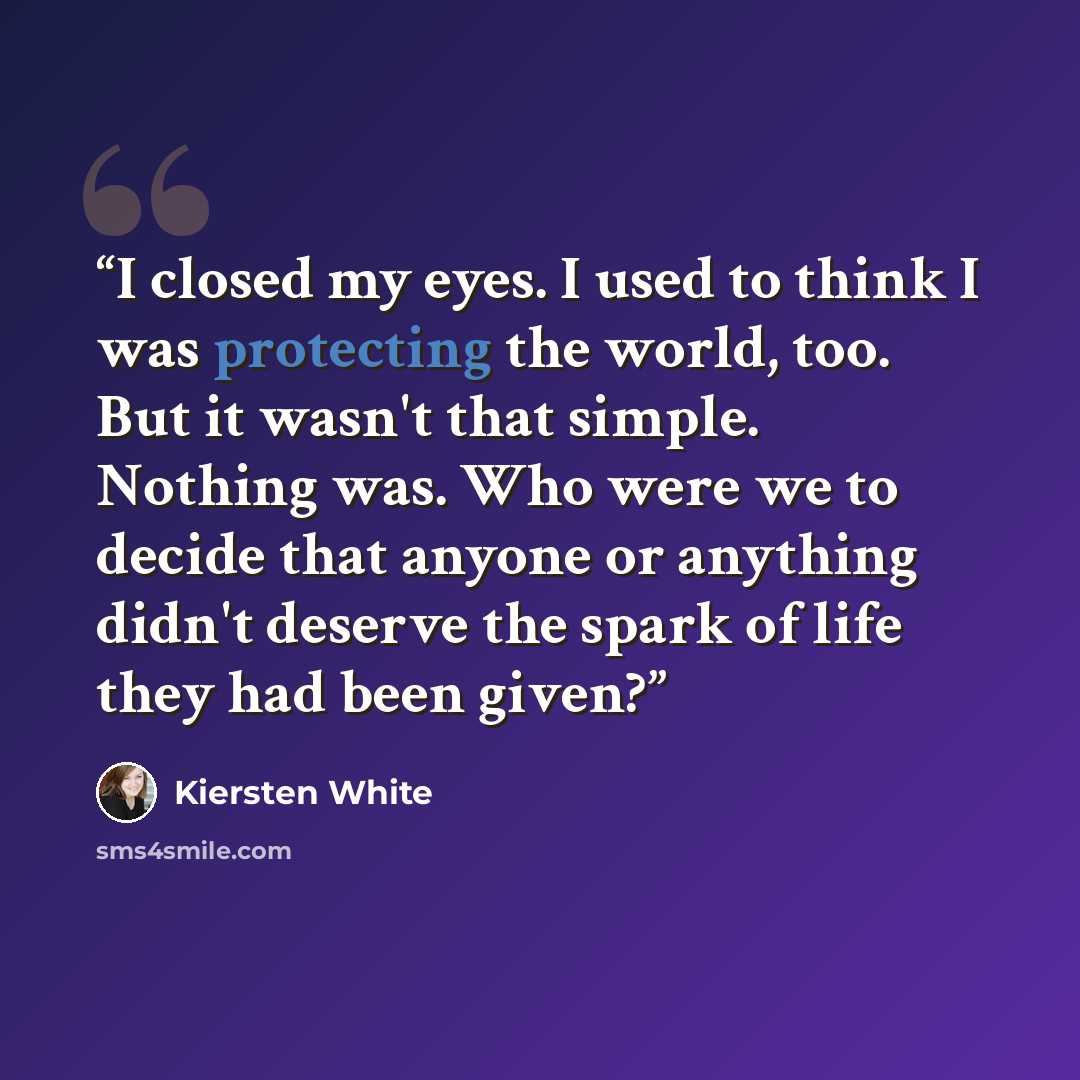 “I closed my eyes. I used to think I was protecting the world, too. But it wasn't that simple. Nothing was. Who were we to decide that anyone or anything didn't deserve the spark of life they had been given?” quote by Kiersten White