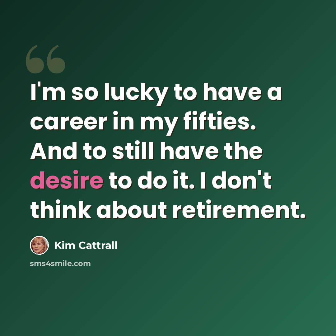 “I'm so lucky to have a career in my fifties. And to still have the desire to do it. I don't think about retirement.” quote by Kim Cattrall