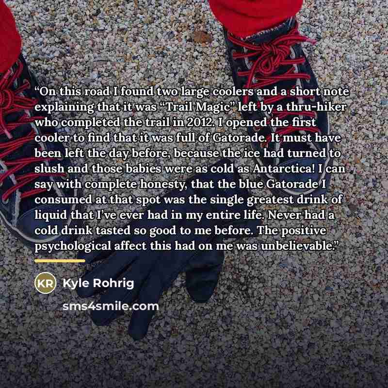 “On this road I found two large coolers and a short note explaining that it was “Trail Magic” left by a thru-hiker who completed the trail in 2012. I opened the first cooler to find that it was full of Gatorade. It must have been left the day before, because the ice had turned to slush and those…” quote by Kyle Rohrig