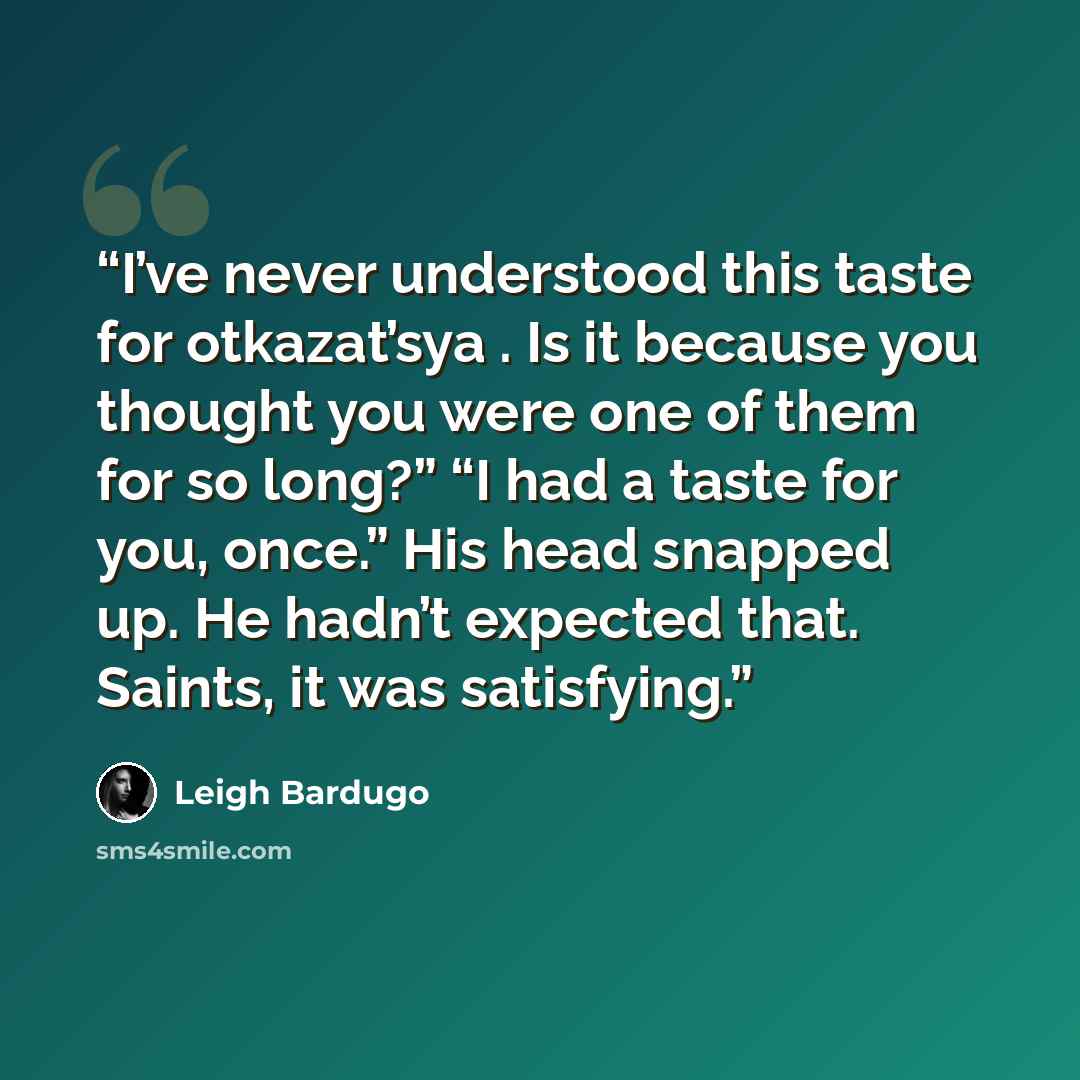 “I’ve never understood this taste for otkazat’sya . Is it because you thought you were one of them for so long?” “I had a taste for you, once.” His head snapped up. He hadn’t expected that. Saints, it was satisfying.” quote by Leigh Bardugo