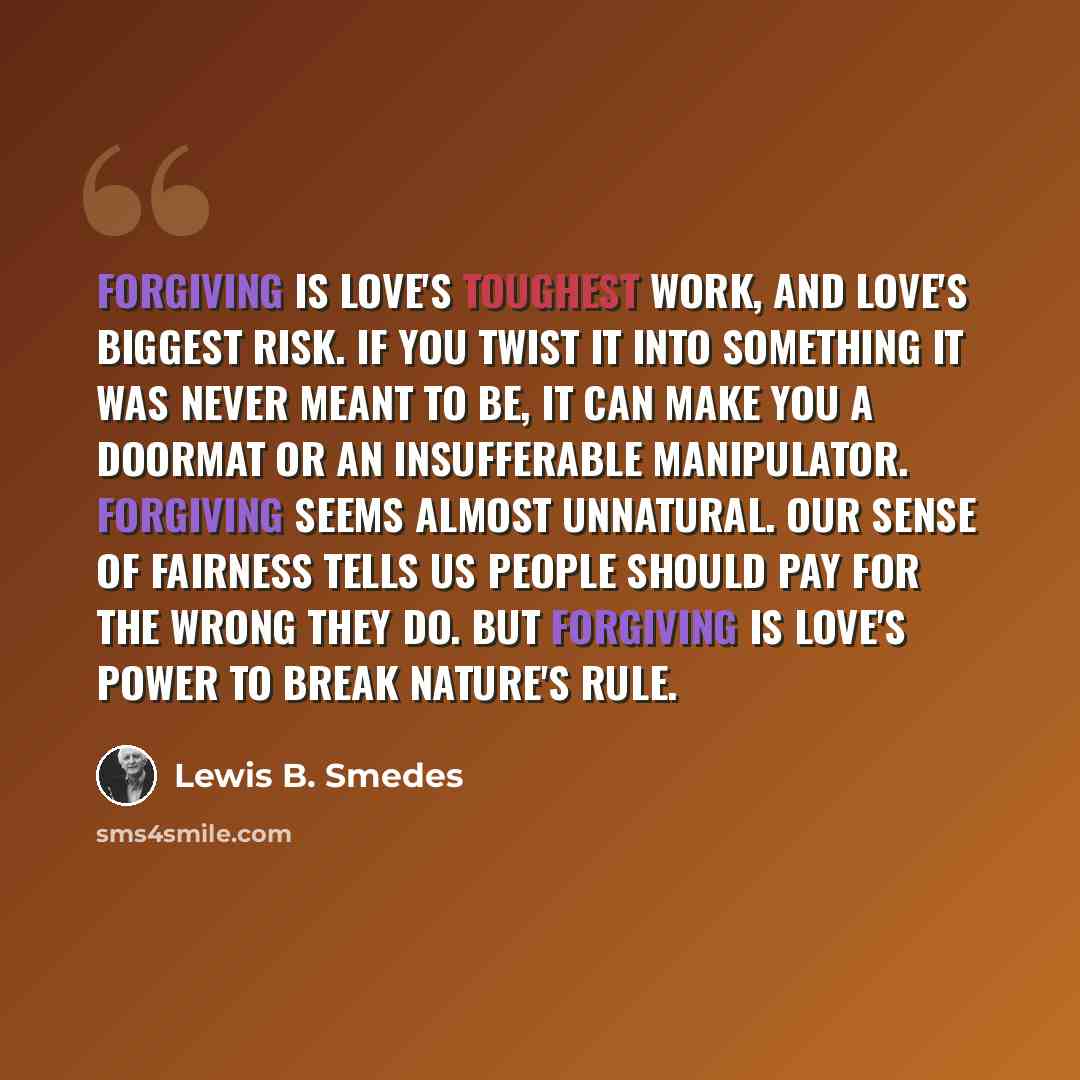 “Forgiving is love's toughest work, and love's biggest risk. If you twist it into something it was never meant to be, it can make you a doormat or an insufferable manipulator. Forgiving seems almost unnatural. Our sense of fairness tells us people should pay for the wrong they do. But forgiving is…” quote by Lewis B. Smedes