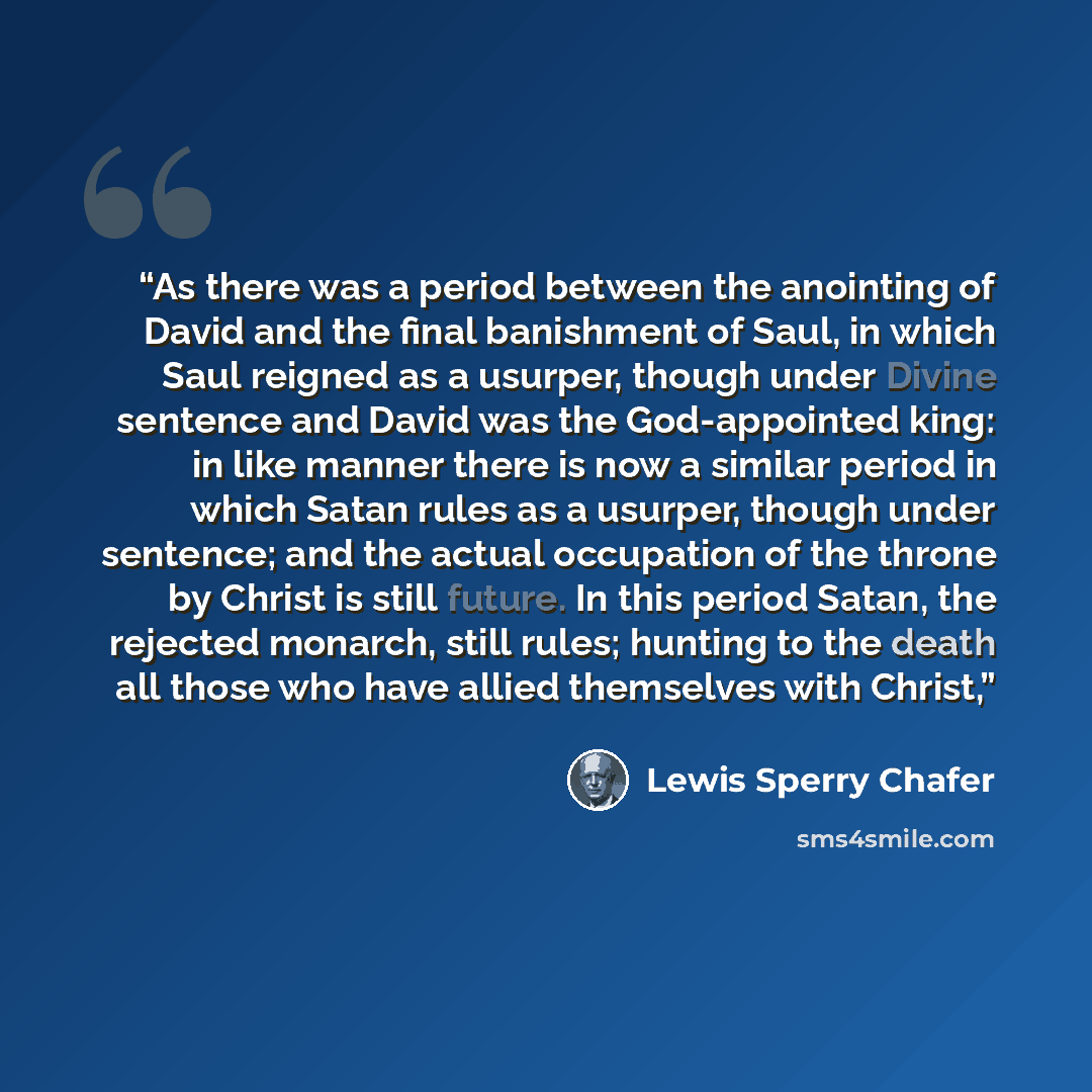 “As there was a period between the anointing of David and the final banishment of Saul, in which Saul reigned as a usurper, though under Divine sentence and David was the God-appointed king: in like manner there is now a similar period in which Satan rules as a usurper, though under sentence; and…” quote by Lewis Sperry Chafer