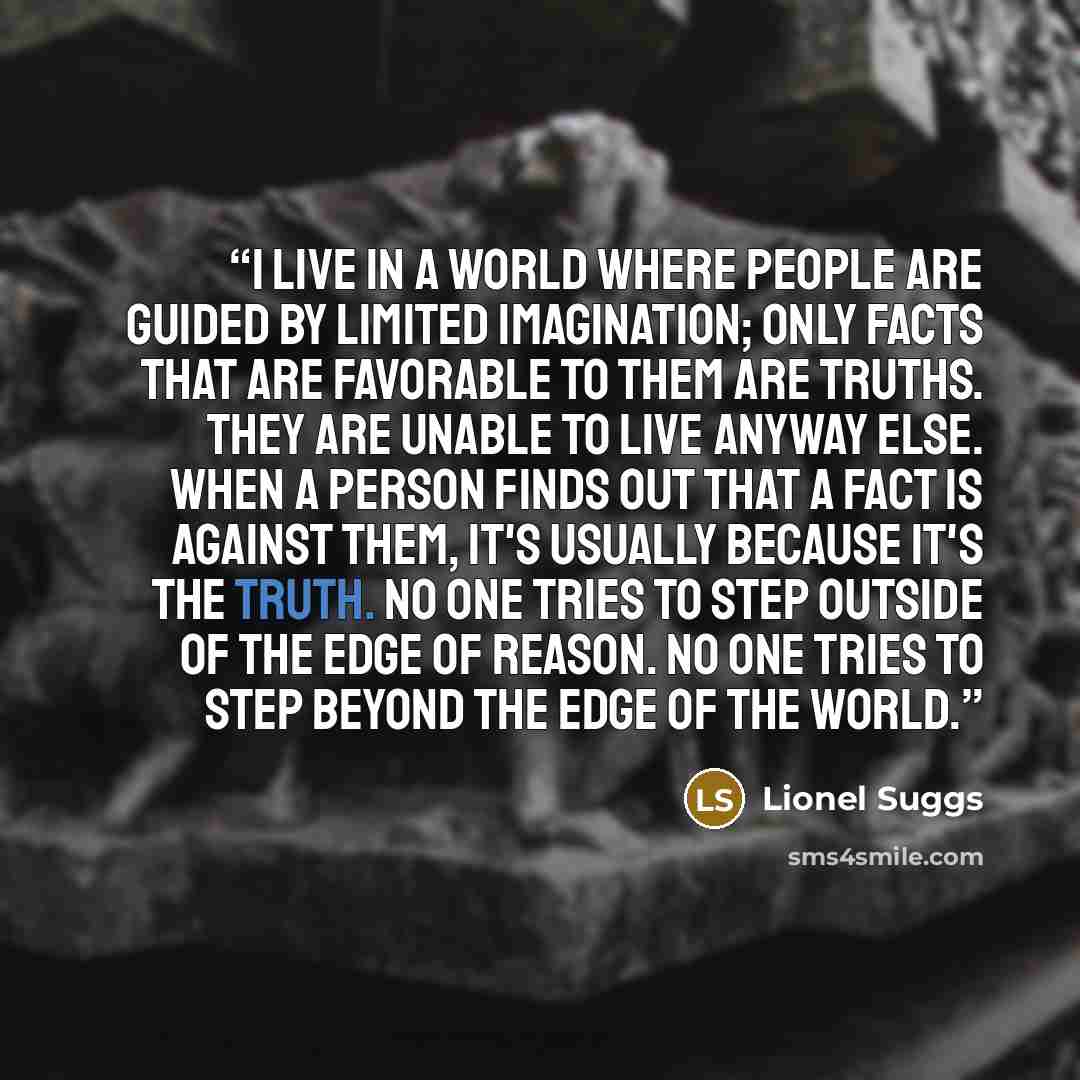 “I live in a world where people are guided by limited imagination; only facts that are favorable to them are truths. They are unable to live anyway else. When a person finds out that a fact is against them, it's usually because it's the truth. No one tries to step outside of the edge of reason. No…” quote by Lionel Suggs