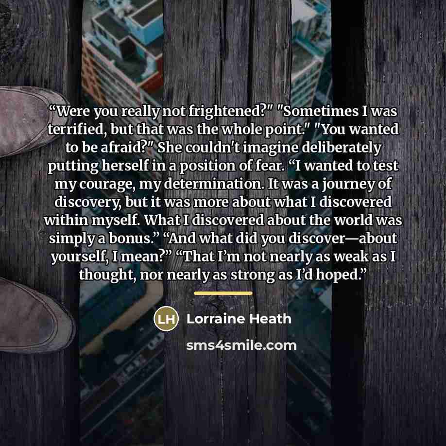 “Were you really not frightened?" "Sometimes I was terrified, but that was the whole point." "You wanted to be afraid?" She couldn't imagine deliberately putting herself in a position of fear. “I wanted to test my courage, my determination. It was a journey of discovery, but it was more about what…” quote by Lorraine Heath