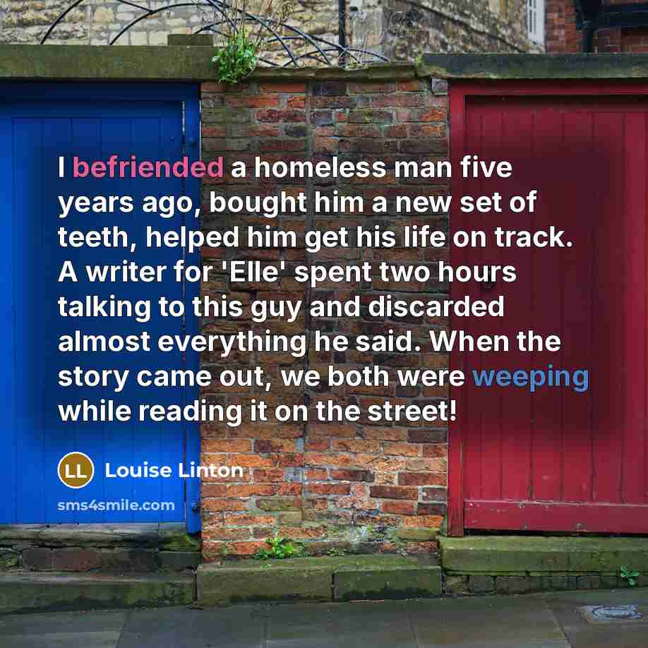 “I befriended a homeless man five years ago, bought him a new set of teeth, helped him get his life on track. A writer for 'Elle' spent two hours talking to this guy and discarded almost everything he said. When the story came out, we both were weeping while reading it on the street!” quote by Louise Linton