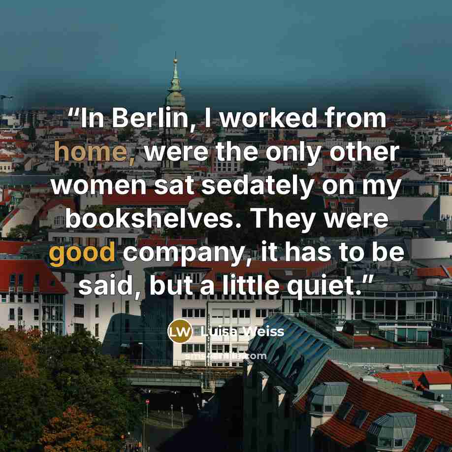 “In Berlin, I worked from home, were the only other women sat sedately on my bookshelves. They were good company, it has to be said, but a little quiet.” quote by Luisa Weiss