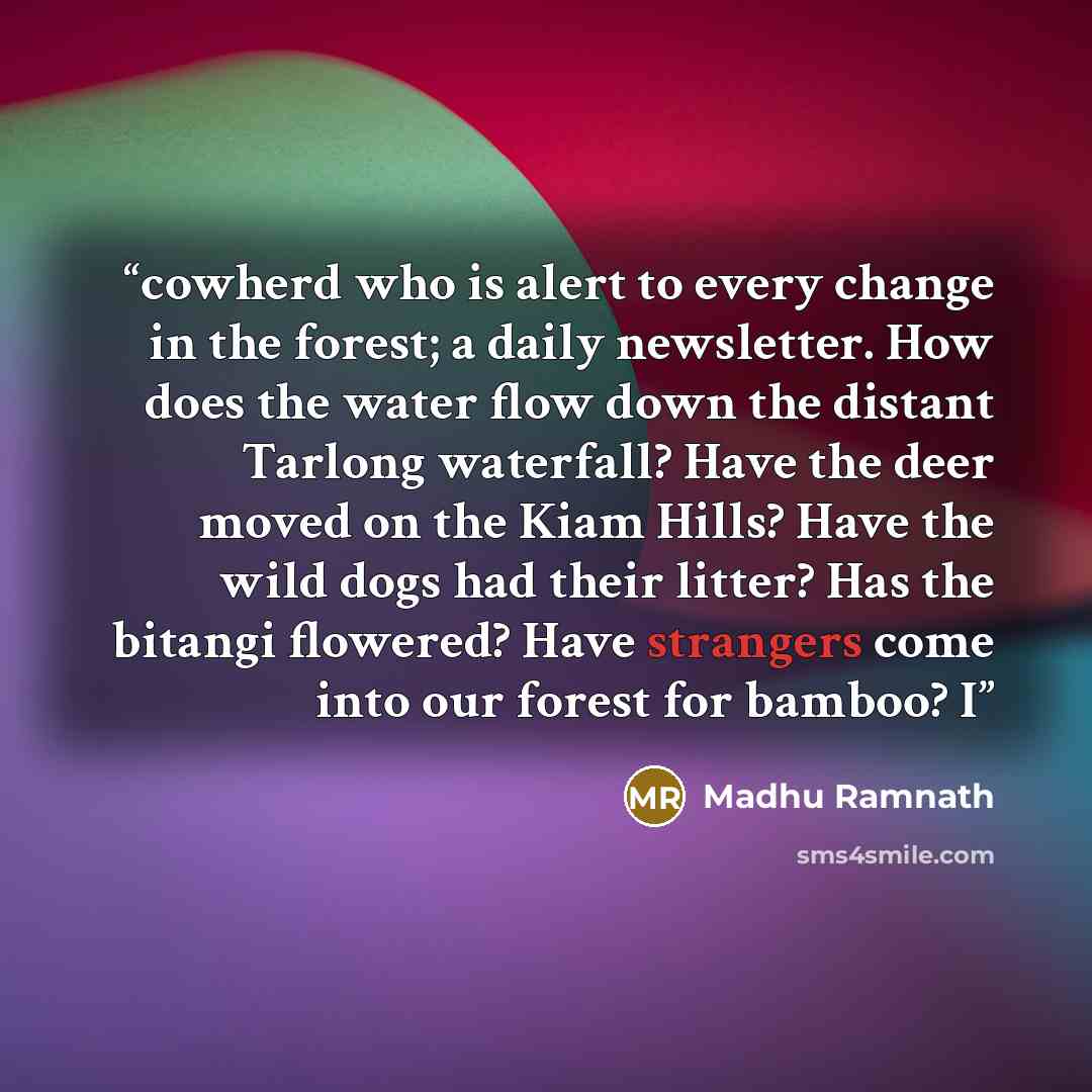 “cowherd who is alert to every change in the forest; a daily newsletter. How does the water flow down the distant Tarlong waterfall? Have the deer moved on the Kiam Hills? Have the wild dogs had their litter? Has the bitangi flowered? Have strangers come into our forest for bamboo? I” quote by Madhu Ramnath