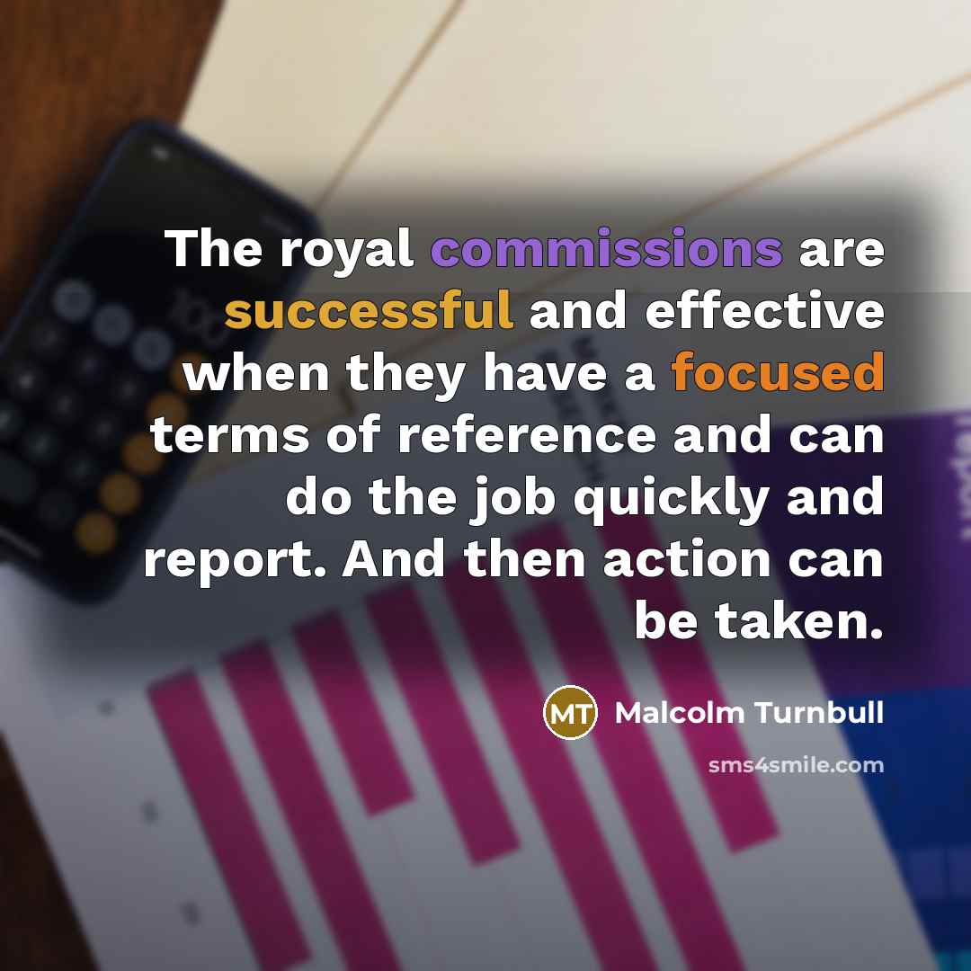 “The royal commissions are successful and effective when they have a focused terms of reference and can do the job quickly and report. And then action can be taken.” quote by Malcolm Turnbull