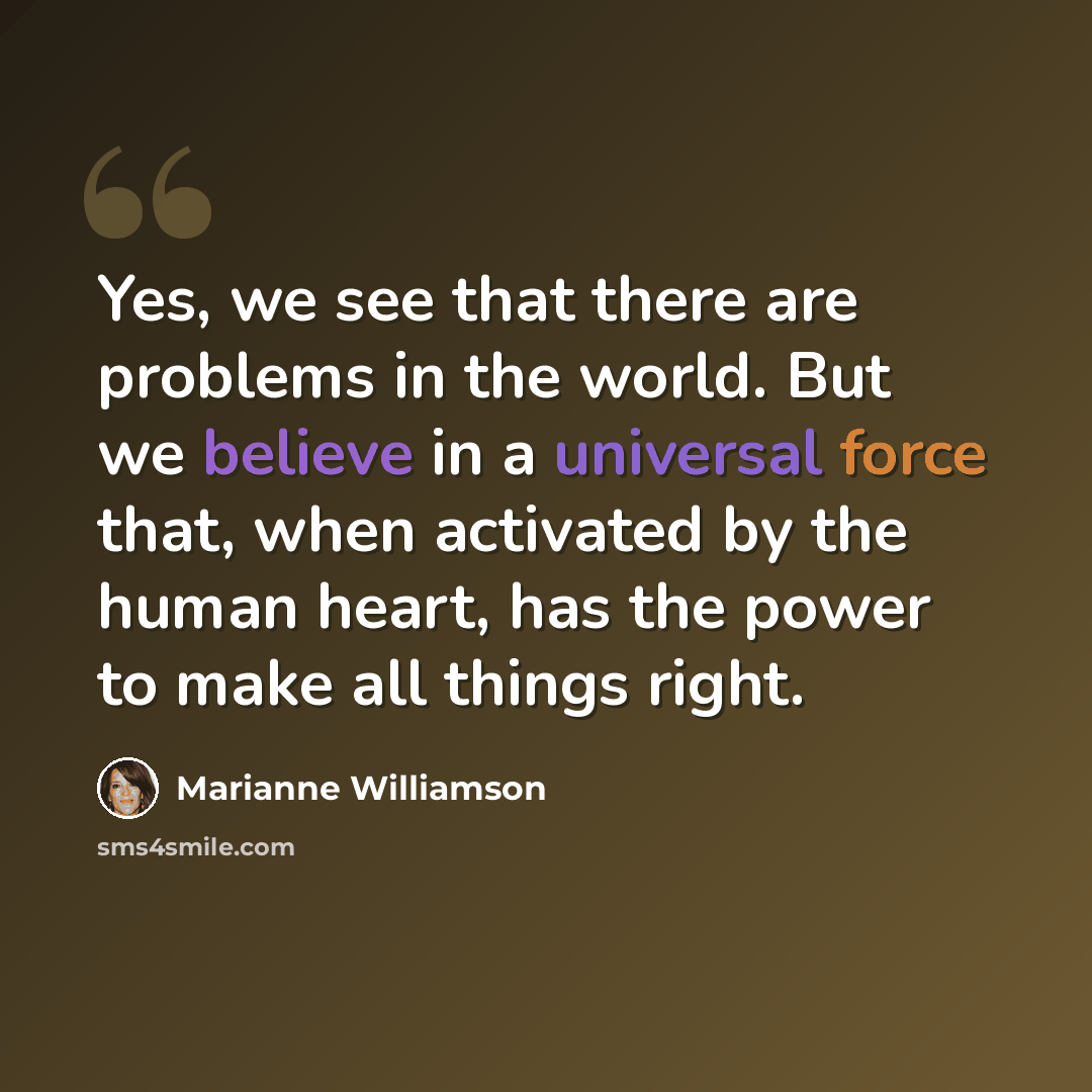 “Yes, we see that there are problems in the world. But we believe in a universal force that, when activated by the human heart, has the power to make all things right.” quote by Marianne Williamson