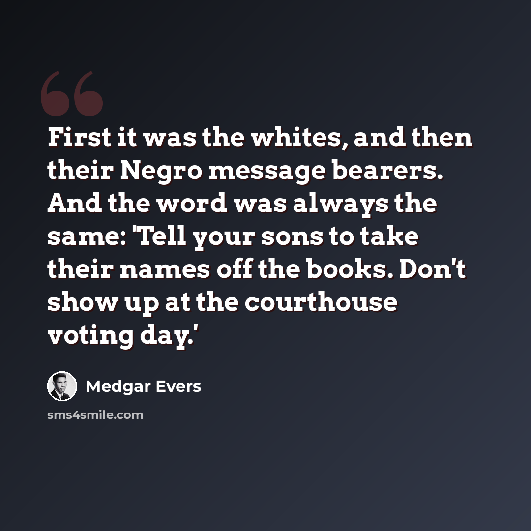 “First it was the whites, and then their Negro message bearers. And the word was always the same: 'Tell your sons to take their names off the books. Don't show up at the courthouse voting day.'” quote by Medgar Evers