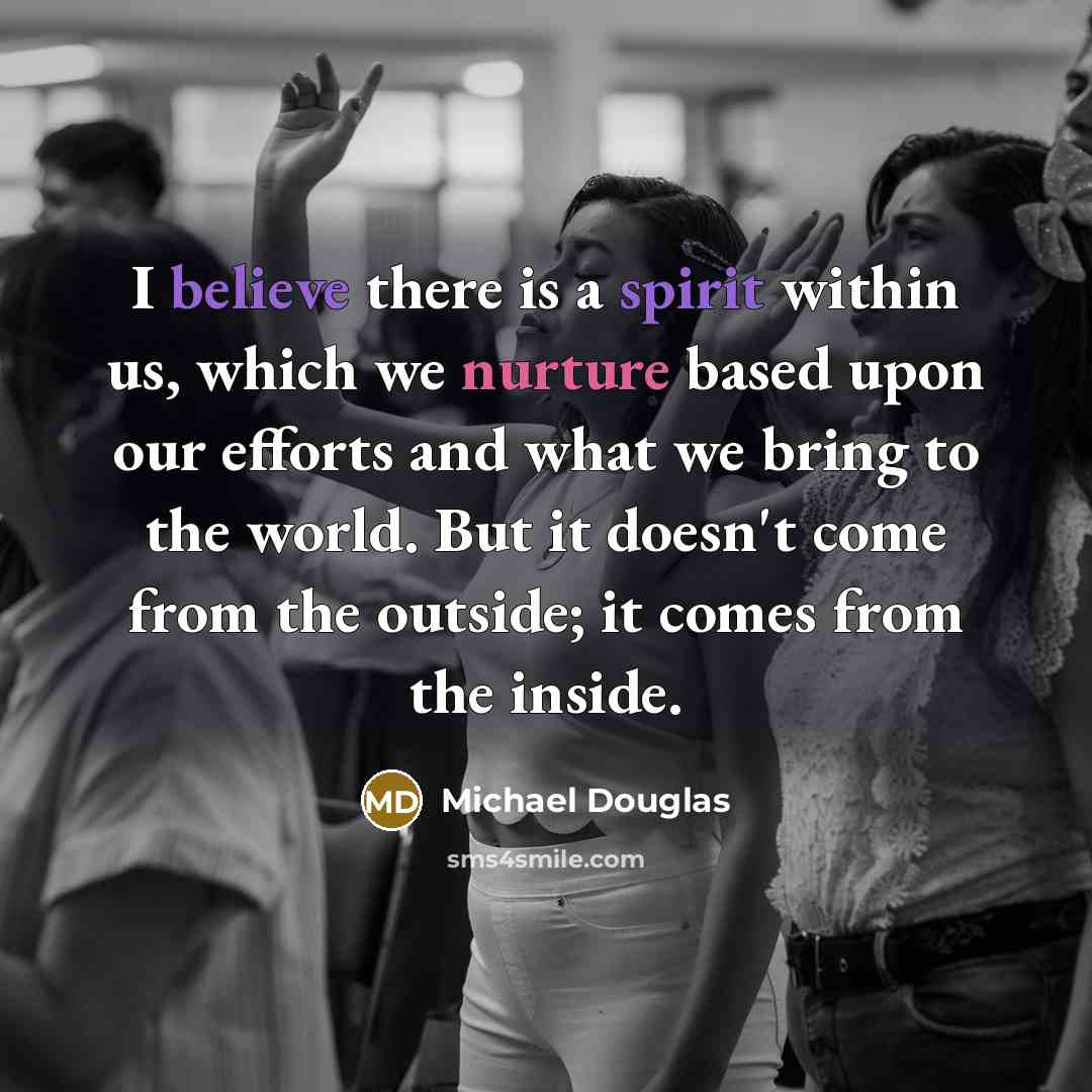 “I believe there is a spirit within us, which we nurture based upon our efforts and what we bring to the world. But it doesn't come from the outside; it comes from the inside.” quote by Michael Douglas