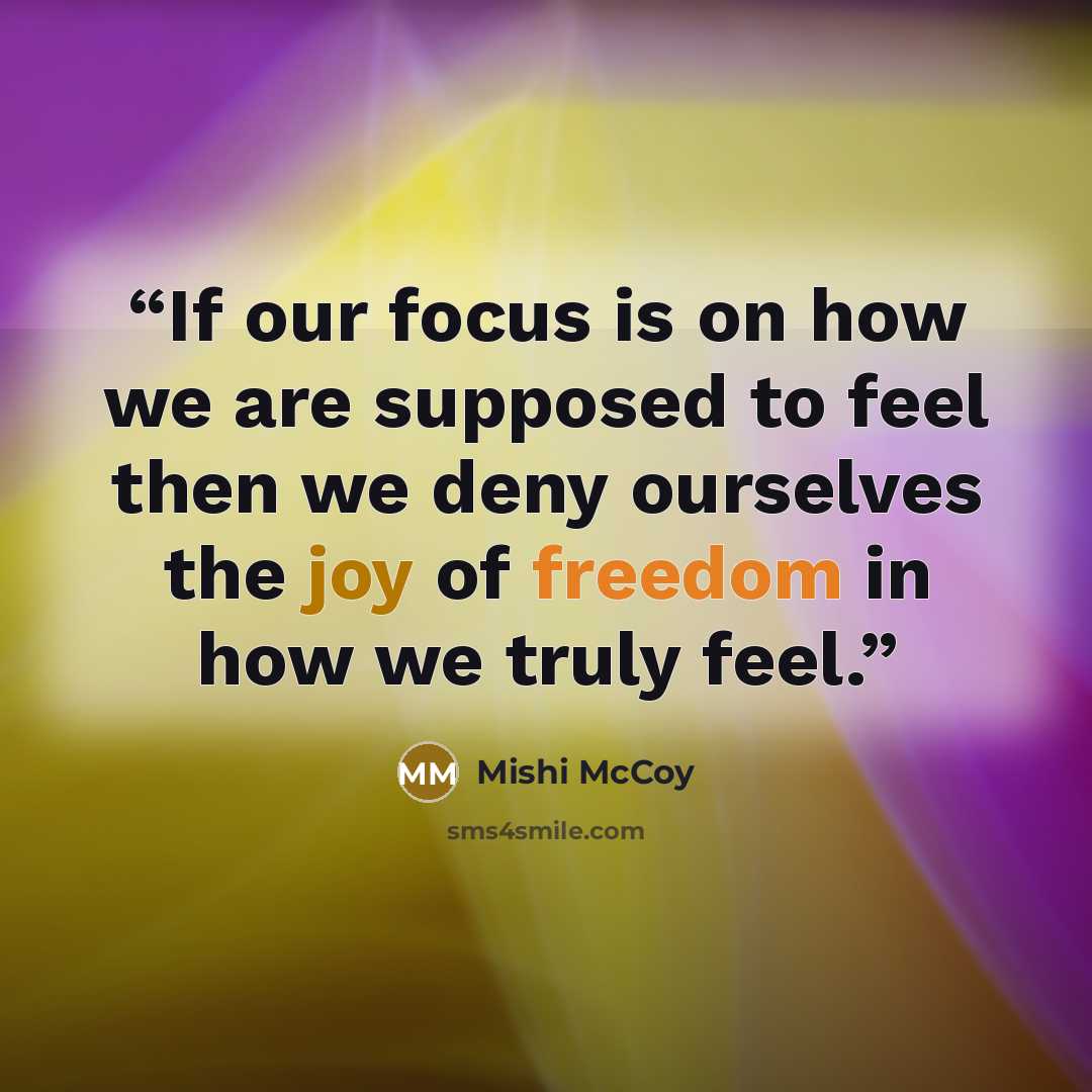“If our focus is on how we are supposed to feel then we deny ourselves the joy of freedom in how we truly feel.” quote by Mishi McCoy