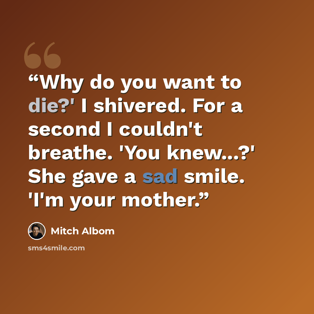“Why do you want to die?' I shivered. For a second I couldn't breathe. 'You knew...?' She gave a sad smile. 'I'm your mother.” quote by Mitch Albom