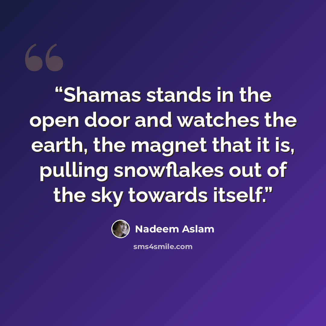 “Shamas stands in the open door and watches the earth, the magnet that it is, pulling snowflakes out of the sky towards itself.” quote by Nadeem Aslam