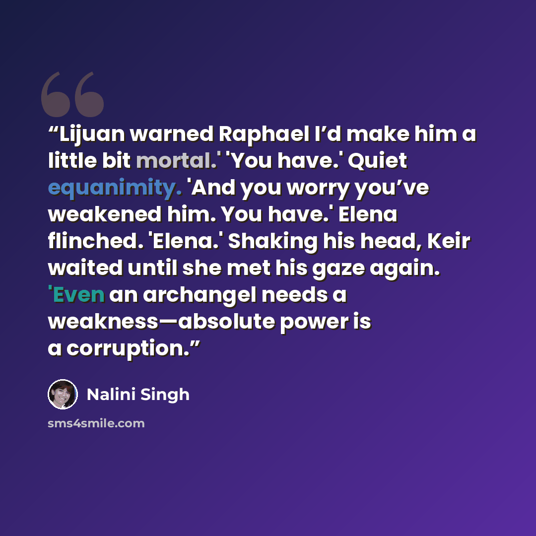 “Lijuan warned Raphael I’d make him a little bit mortal.' 'You have.' Quiet equanimity. 'And you worry you’ve weakened him. You have.' Elena flinched. 'Elena.' Shaking his head, Keir waited until she met his gaze again. 'Even an archangel needs a weakness—absolute power is a corruption.” quote by Nalini Singh
