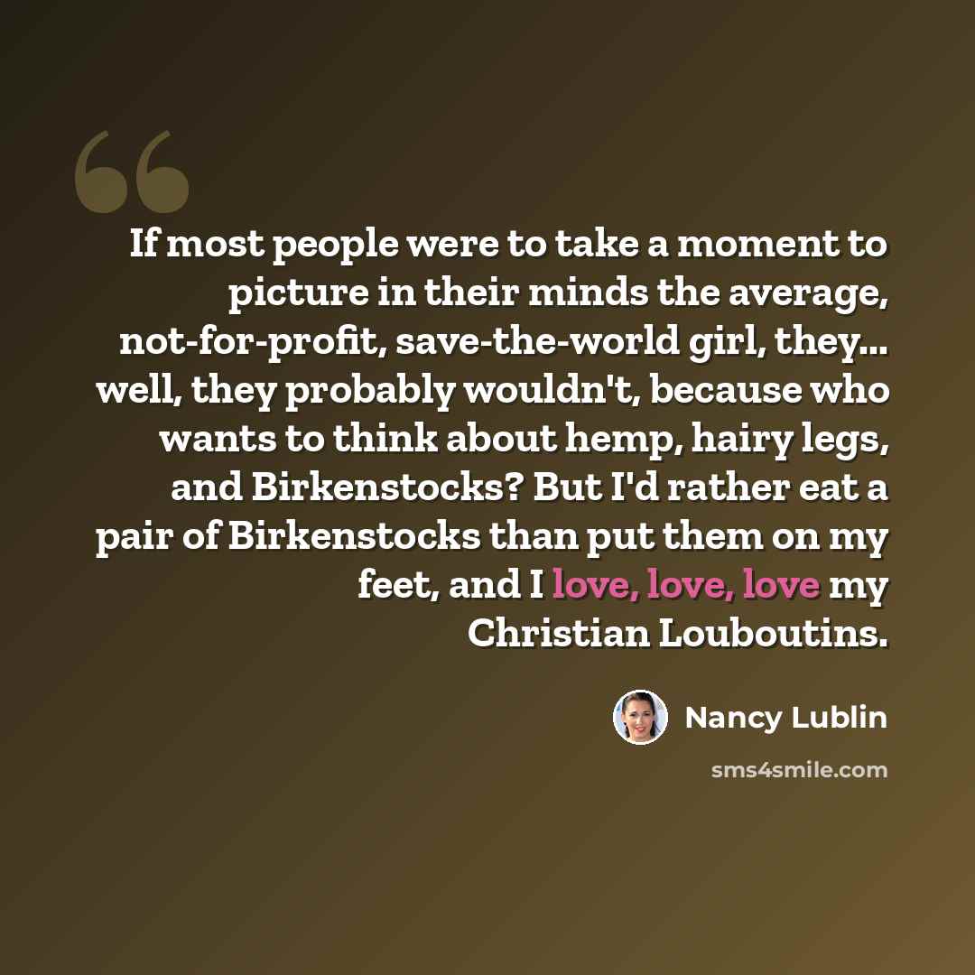 “If most people were to take a moment to picture in their minds the average, not-for-profit, save-the-world girl, they... well, they probably wouldn't, because who wants to think about hemp, hairy legs, and Birkenstocks? But I'd rather eat a pair of Birkenstocks than put them on my feet, and I…” quote by Nancy Lublin