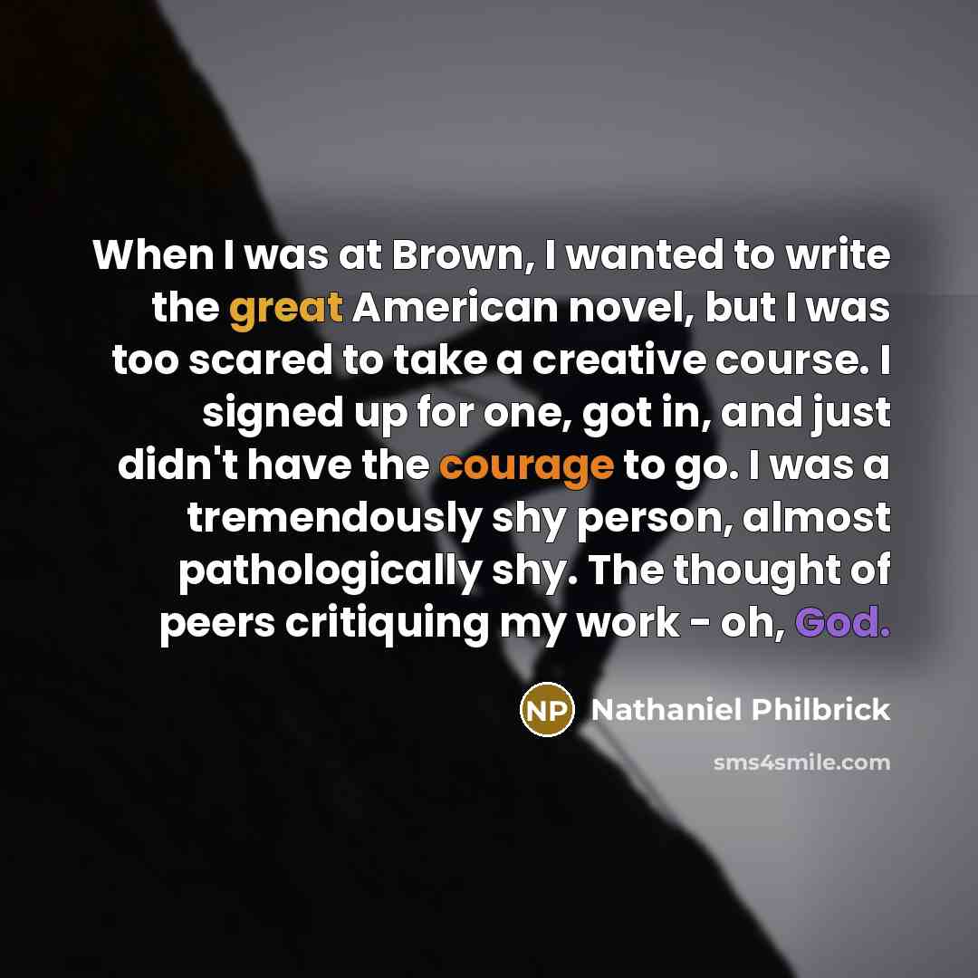 “When I was at Brown, I wanted to write the great American novel, but I was too scared to take a creative course. I signed up for one, got in, and just didn't have the courage to go. I was a tremendously shy person, almost pathologically shy. The thought of peers critiquing my work - oh, God.” quote by Nathaniel Philbrick