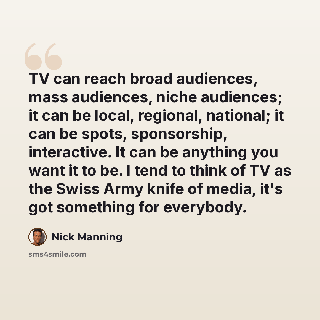 “TV can reach broad audiences, mass audiences, niche audiences; it can be local, regional, national; it can be spots, sponsorship, interactive. It can be anything you want it to be. I tend to think of TV as the Swiss Army knife of media, it's got something for everybody.” quote by Nick Manning