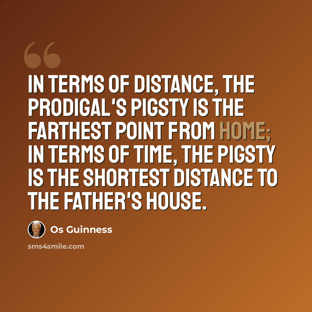 “In terms of distance, the prodigal's pigsty is the farthest point from home; in terms of time, the pigsty is the shortest distance to the father's house.” quote by Os Guinness