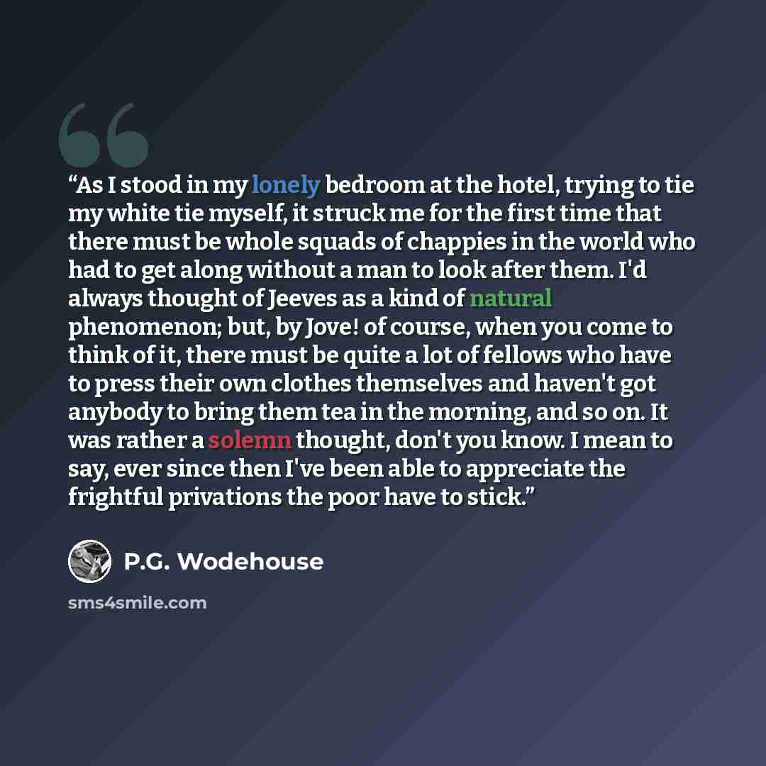 “As I stood in my lonely bedroom at the hotel, trying to tie my white tie myself, it struck me for the first time that there must be whole squads of chappies in the world who had to get along without a man to look after them. I'd always thought of Jeeves as a kind of natural phenomenon; but, by…” quote by P.G. Wodehouse