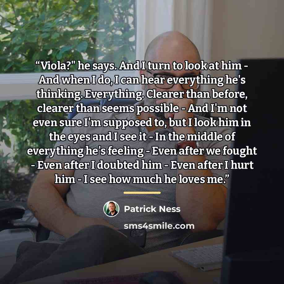 “Viola?" he says. And I turn to look at him - And when I do, I can hear everything he's thinking. Everything. Clearer than before, clearer than seems possible - And I'm not even sure I'm supposed to, but I look him in the eyes and I see it - In the middle of everything he's feeling - Even after we…” quote by Patrick Ness
