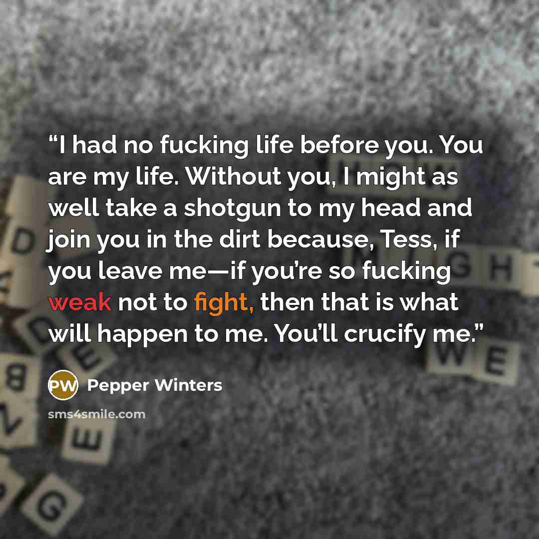 “I had no fucking life before you. You are my life. Without you, I might as well take a shotgun to my head and join you in the dirt because, Tess, if you leave me—if you’re so fucking weak not to fight, then that is what will happen to me. You’ll crucify me.” quote by Pepper Winters
