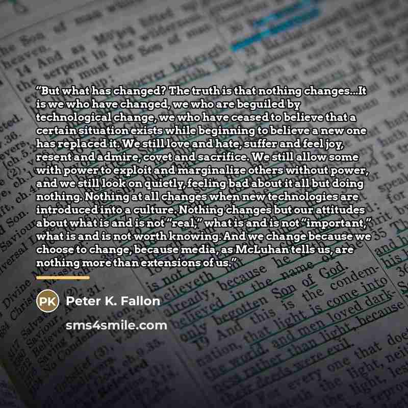 “But what has changed? The truth is that nothing changes...It is we who have changed, we who are beguiled by technological change, we who have ceased to believe that a certain situation exists while beginning to believe a new one has replaced it. We still love and hate, suffer and feel joy, resent…” quote by Peter K. Fallon