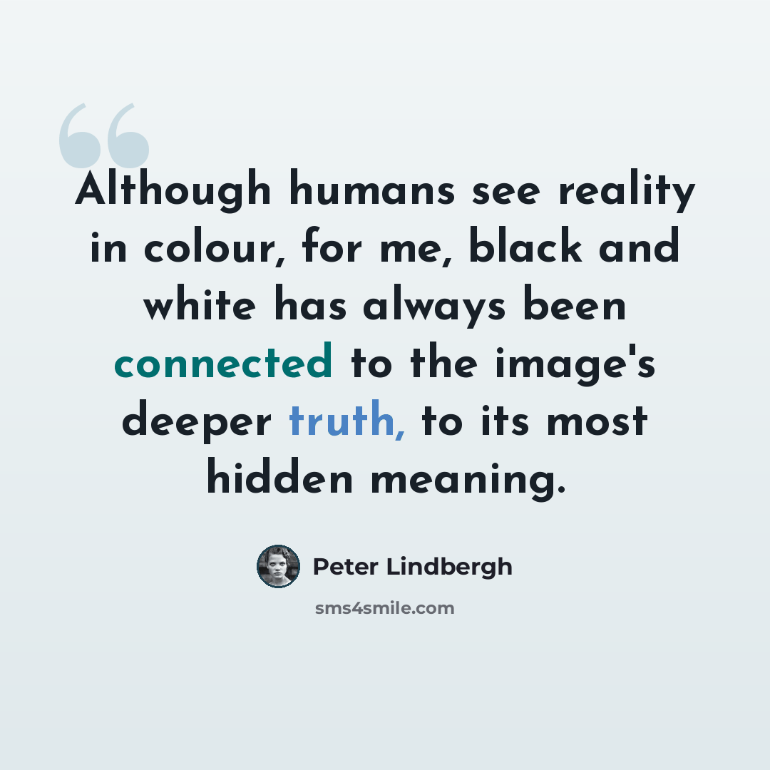 “Although humans see reality in colour, for me, black and white has always been connected to the image's deeper truth, to its most hidden meaning.” quote by Peter Lindbergh