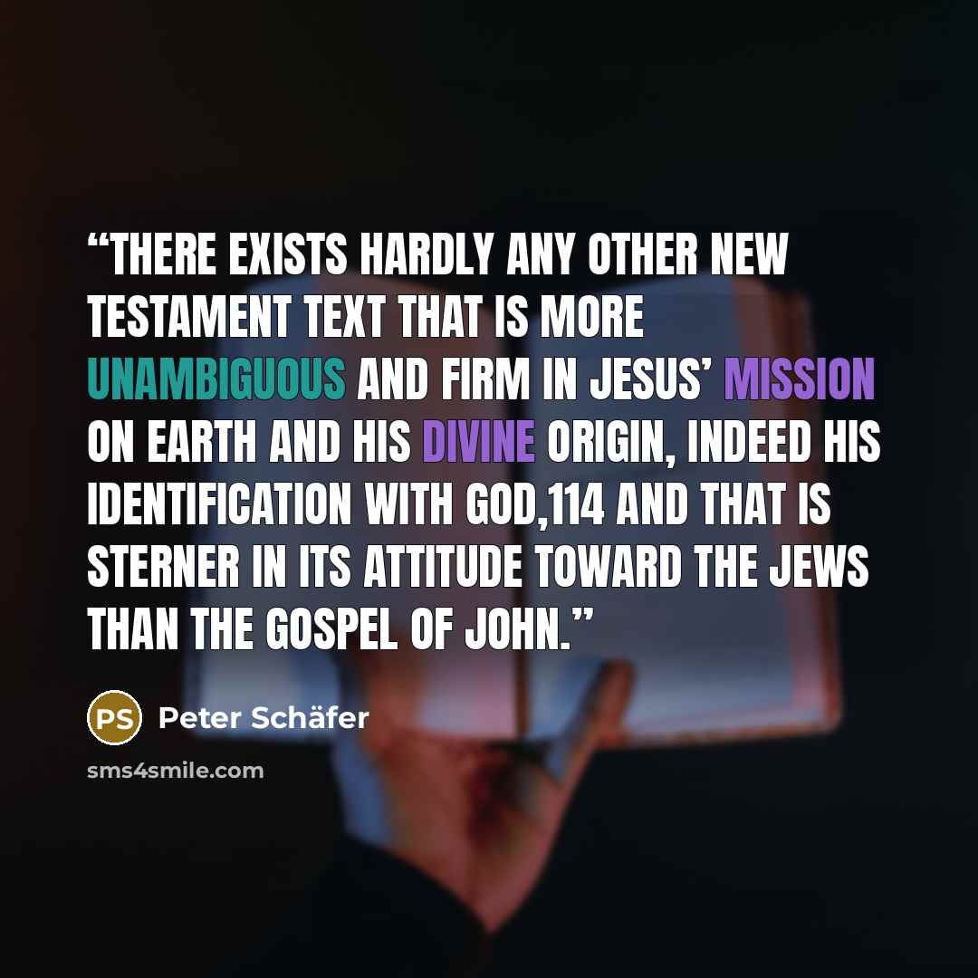 “There exists hardly any other New Testament text that is more unambiguous and firm in Jesus’ mission on earth and his divine origin, indeed his identification with God,114 and that is sterner in its attitude toward the Jews than the Gospel of John.” quote by Peter Schäfer
