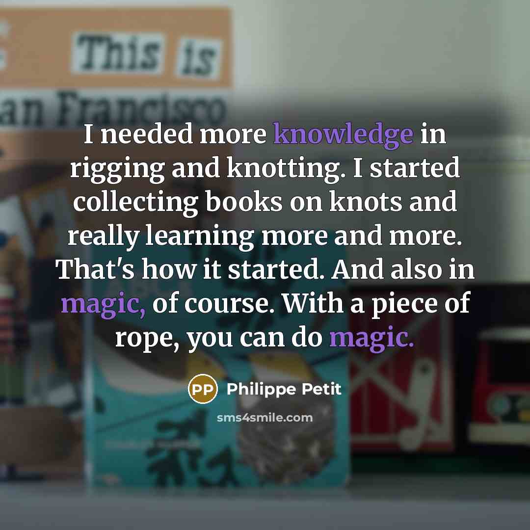 “I needed more knowledge in rigging and knotting. I started collecting books on knots and really learning more and more. That's how it started. And also in magic, of course. With a piece of rope, you can do magic.” quote by Philippe Petit