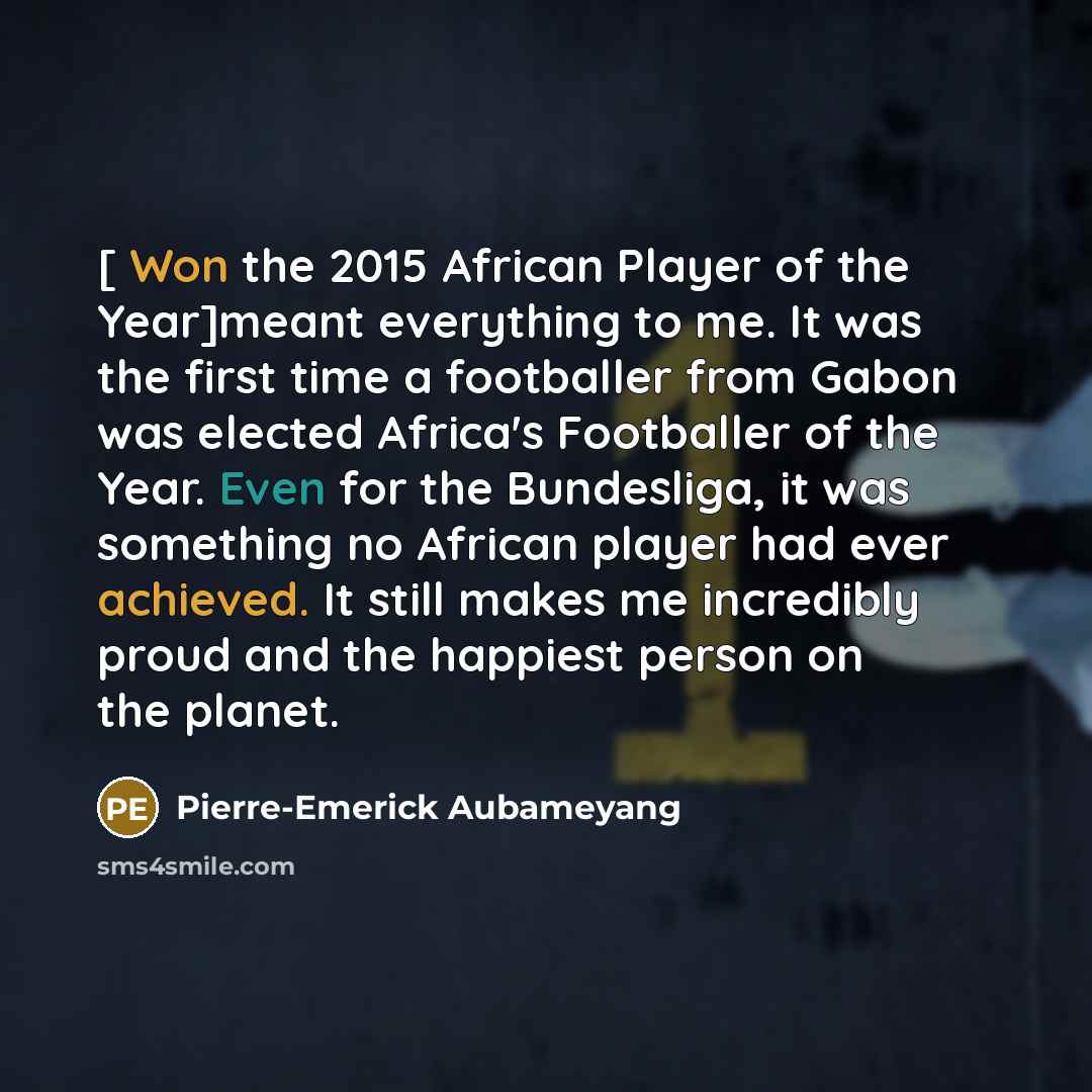 “[ Won the 2015 African Player of the Year]meant everything to me. It was the first time a footballer from Gabon was elected Africa's Footballer of the Year. Even for the Bundesliga, it was something no African player had ever achieved. It still makes me incredibly proud and the happiest person on…” quote by Pierre-Emerick Aubameyang
