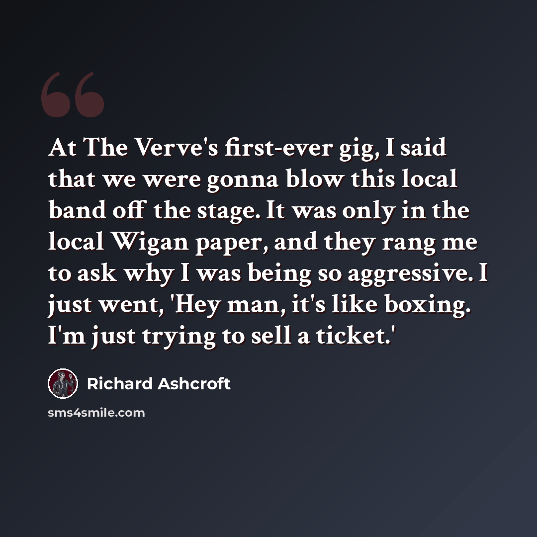 “At The Verve's first-ever gig, I said that we were gonna blow this local band off the stage. It was only in the local Wigan paper, and they rang me to ask why I was being so aggressive. I just went, 'Hey man, it's like boxing. I'm just trying to sell a ticket.'” quote by Richard Ashcroft