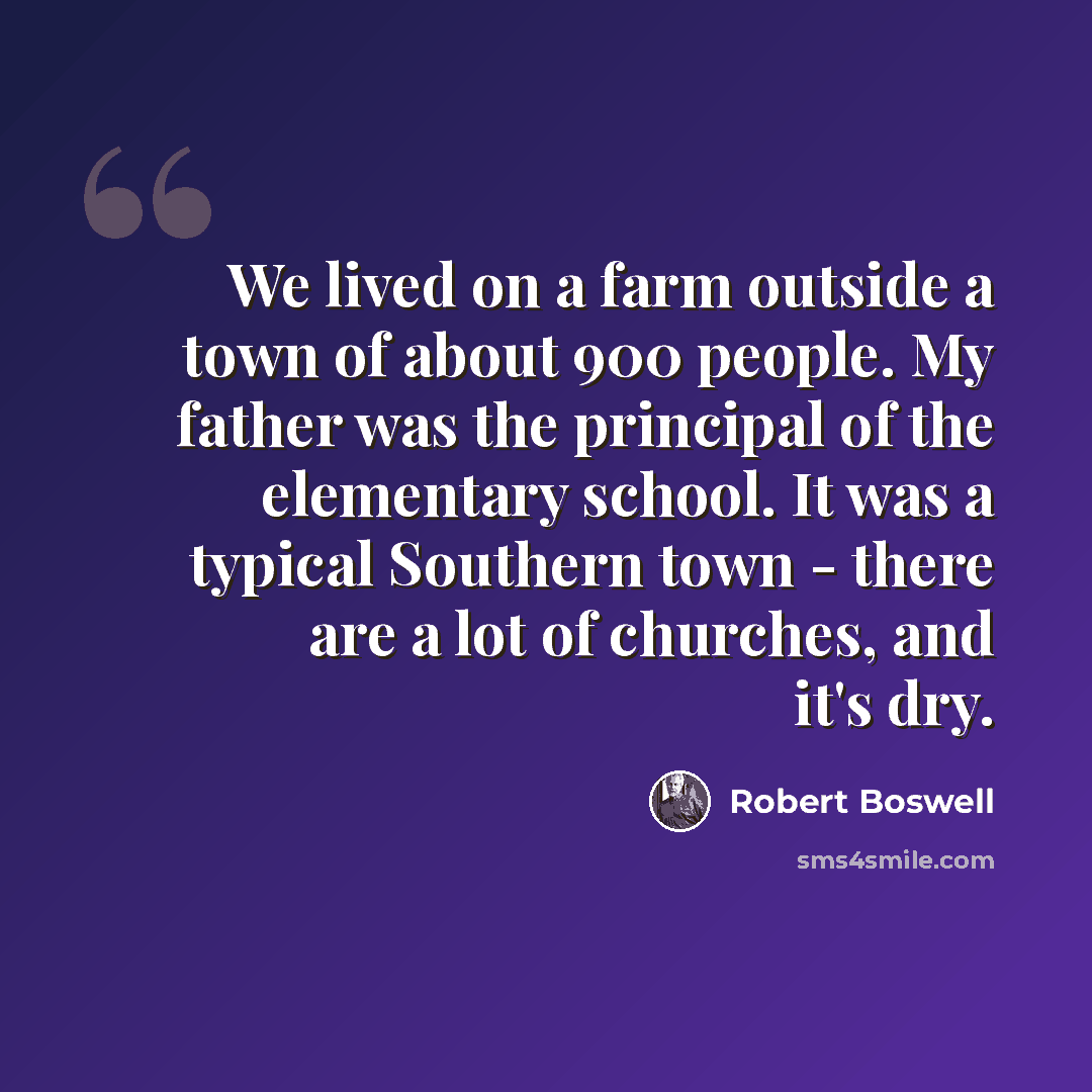 “We lived on a farm outside a town of about 900 people. My father was the principal of the elementary school. It was a typical Southern town - there are a lot of churches, and it's dry.” quote by Robert Boswell