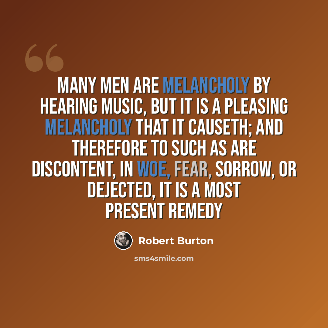 “Many men are melancholy by hearing music, but it is a pleasing melancholy that it causeth; and therefore to such as are discontent, in woe, fear, sorrow, or dejected, it is a most present remedy” quote by Robert Burton