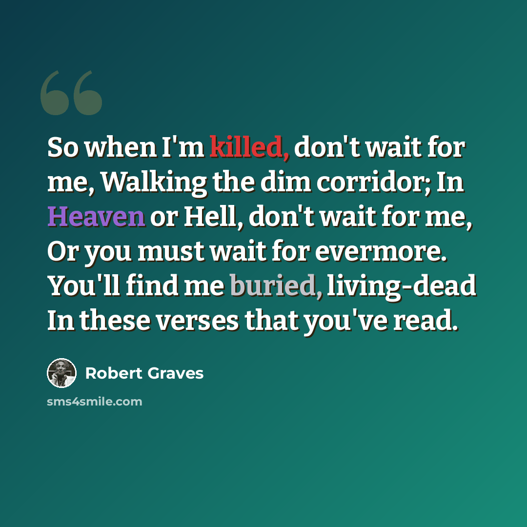 “So when I'm killed, don't wait for me, Walking the dim corridor; In Heaven or Hell, don't wait for me, Or you must wait for evermore. You'll find me buried, living-dead In these verses that you've read.” quote by Robert Graves