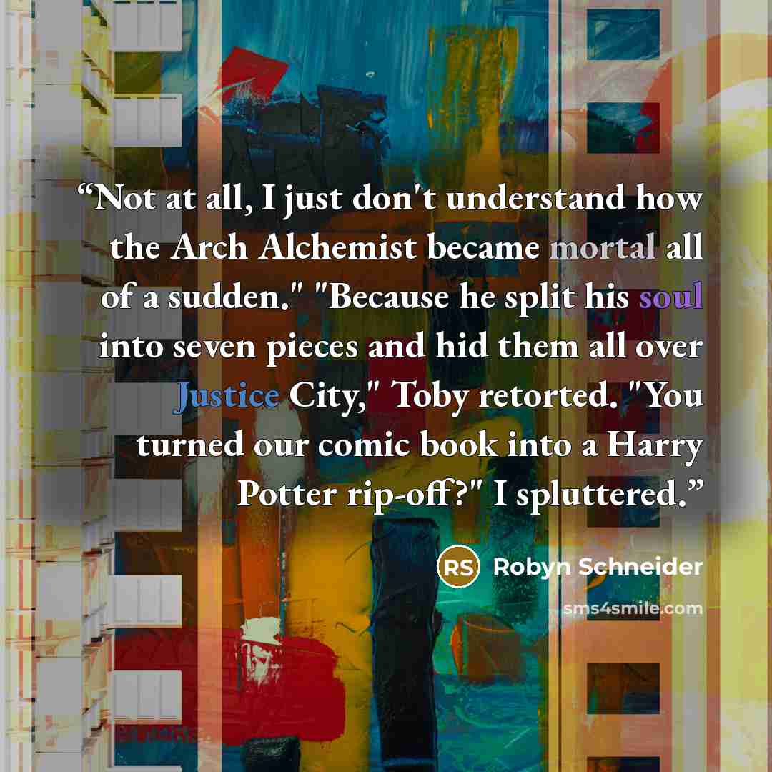 “Not at all, I just don't understand how the Arch Alchemist became mortal all of a sudden." "Because he split his soul into seven pieces and hid them all over Justice City," Toby retorted. "You turned our comic book into a Harry Potter rip-off?" I spluttered.” quote by Robyn Schneider