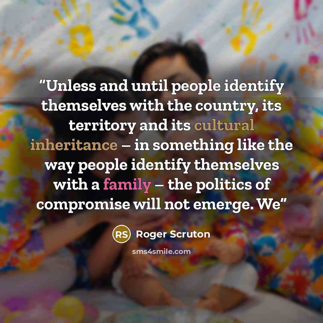 “Unless and until people identify themselves with the country, its territory and its cultural inheritance – in something like the way people identify themselves with a family – the politics of compromise will not emerge. We” quote by Roger Scruton