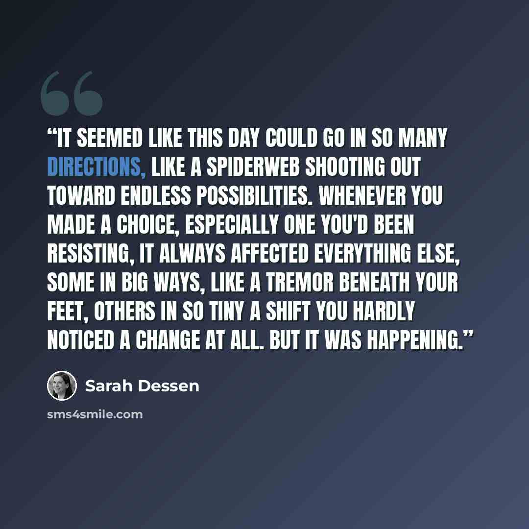 “It seemed like this day could go in so many directions, like a spiderweb shooting out toward endless possibilities. Whenever you made a choice, especially one you'd been resisting, it always affected everything else, some in big ways, like a tremor beneath your feet, others in so tiny a shift you…” quote by Sarah Dessen
