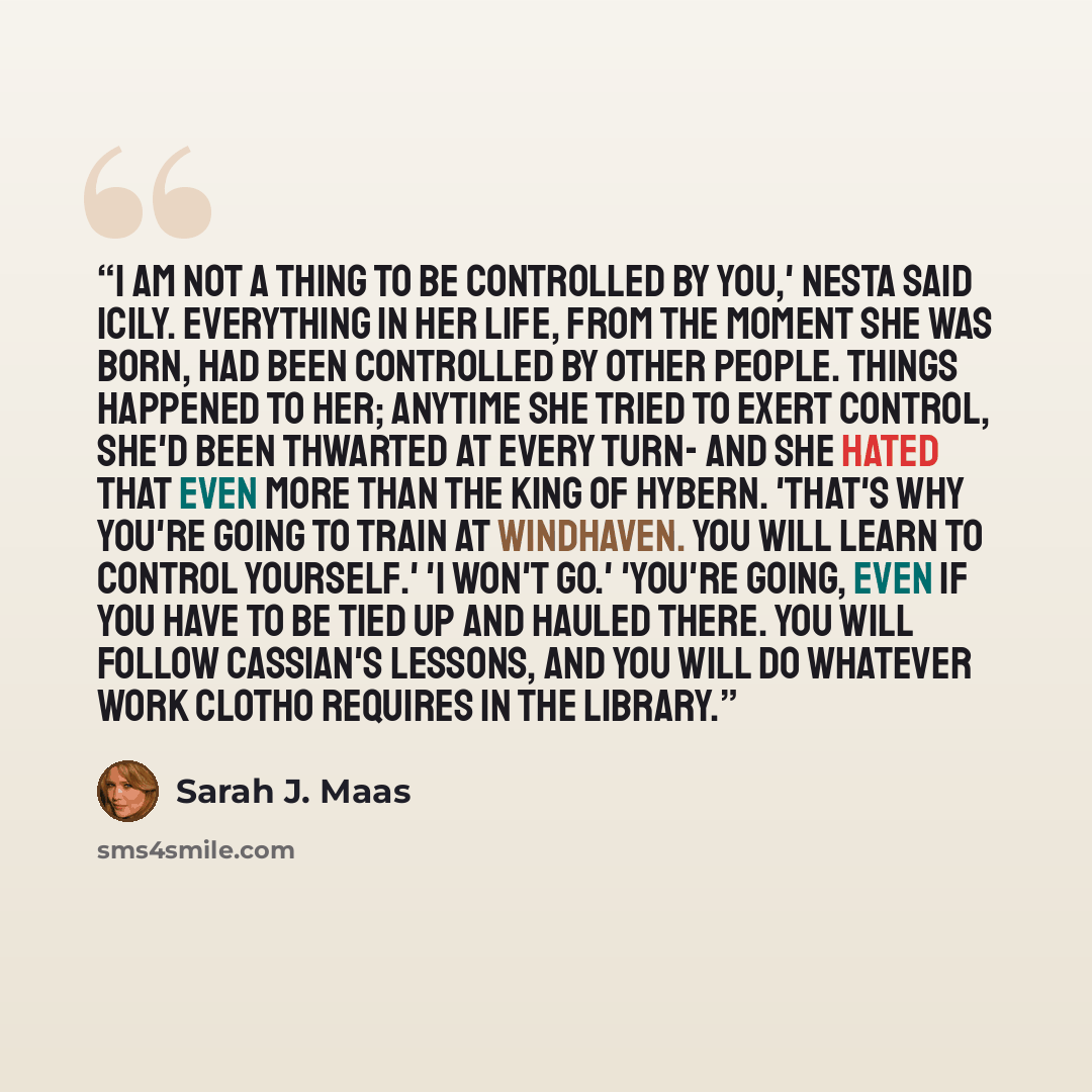 “I am not a thing to be controlled by you,' Nesta said icily. Everything in her life, from the moment she was born, had been controlled by other people. Things happened to her; anytime she tried to exert control, she'd been thwarted at every turn- and she hated that even more than the King of…” quote by Sarah J. Maas