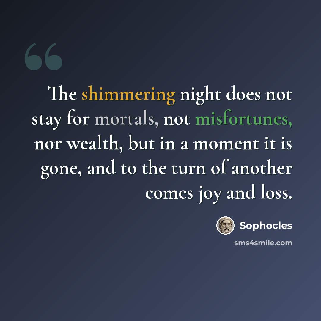 “The shimmering night does not stay for mortals, not misfortunes, nor wealth, but in a moment it is gone, and to the turn of another comes joy and loss.” quote by Sophocles