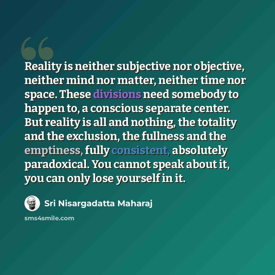 “Reality is neither subjective nor objective, neither mind nor matter, neither time nor space. These divisions need somebody to happen to, a conscious separate center. But reality is all and nothing, the totality and the exclusion, the fullness and the emptiness, fully consistent, absolutely…” quote by Sri Nisargadatta Maharaj