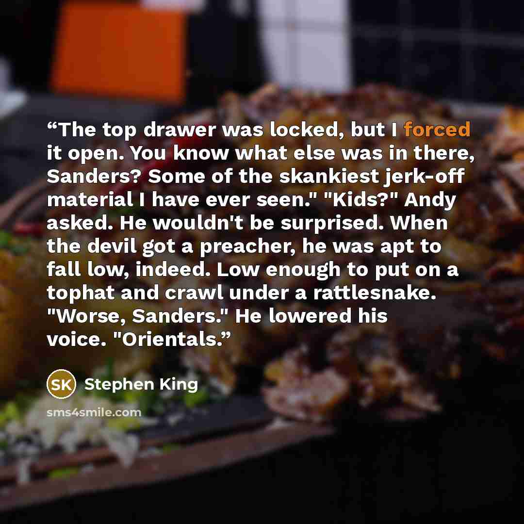 “The top drawer was locked, but I forced it open. You know what else was in there, Sanders? Some of the skankiest jerk-off material I have ever seen." "Kids?" Andy asked. He wouldn't be surprised. When the devil got a preacher, he was apt to fall low, indeed. Low enough to put on a tophat and crawl…” quote by Stephen King
