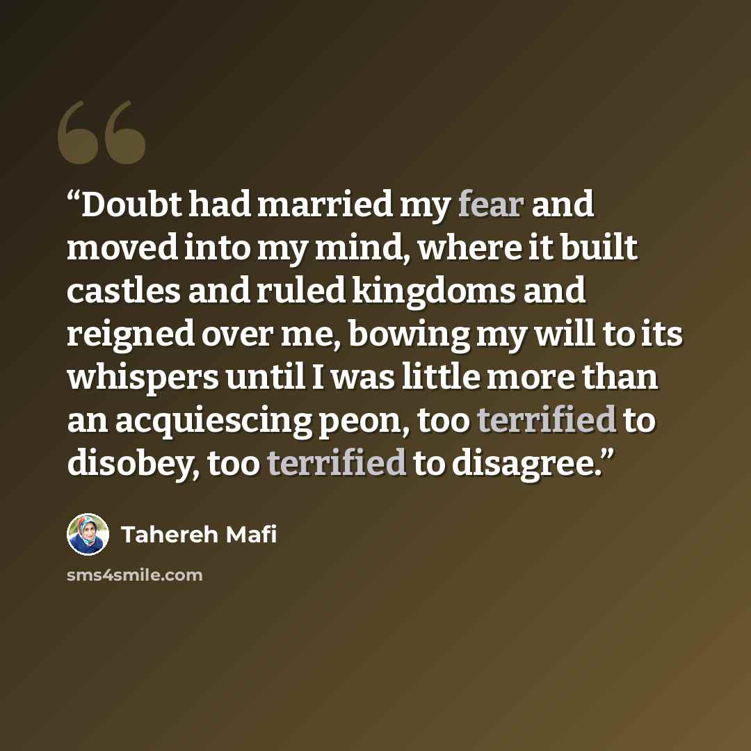 “Doubt had married my fear and moved into my mind, where it built castles and ruled kingdoms and reigned over me, bowing my will to its whispers until I was little more than an acquiescing peon, too terrified to disobey, too terrified to disagree.” quote by Tahereh Mafi